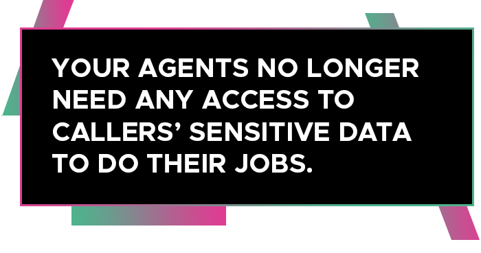 YOUR AGENTS NO LONGER NEED ANY ACCESS TO CALLERS’ SENSITIVE DATA TO DO THEIR JOBS.