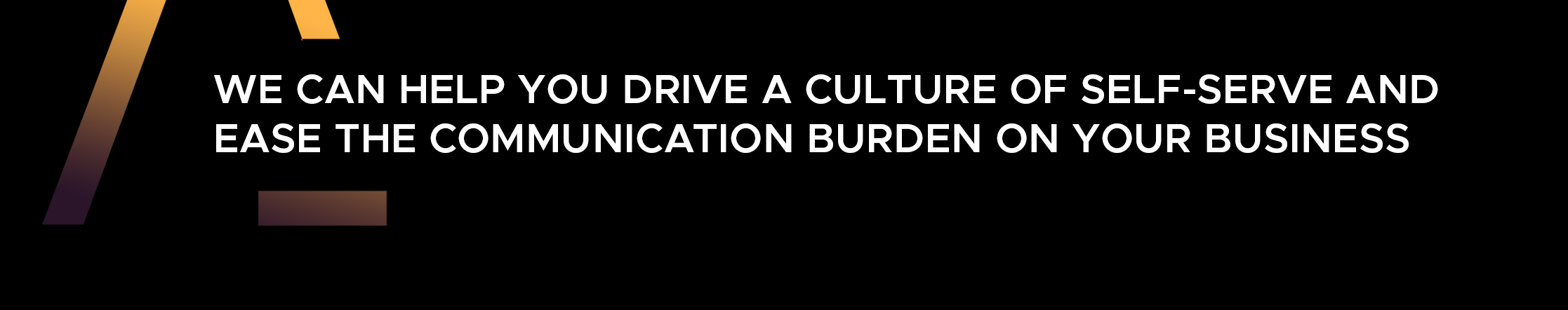 we can help you drive a culture of self-serve and ease the communication burden on your business