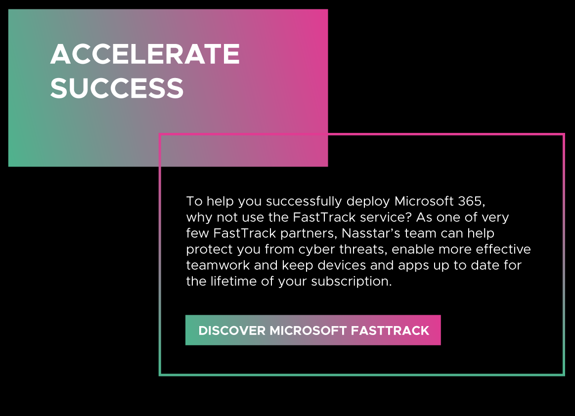 To help you successfully deploy Microsoft 365, why not use the FastTrack service? As one of very few FastTrack partners, Nasstar’s team can help protect you from cyber threats, enable more effective teamwork and keep devices and apps up to date for the lifetime of your subscription.