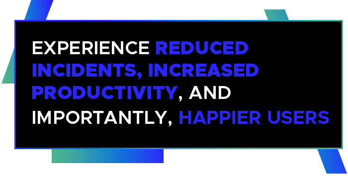 Experience reduced incidents, increased productivity, and importantly, happier users